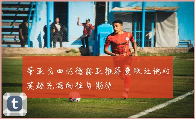 蒂亚戈回忆德赫亚推荐曼联让他对英超充满向往与期待
