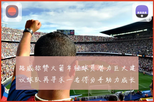 路威称赞火箭年轻球员潜力巨大建议球队再寻求一名得分手助力成长
