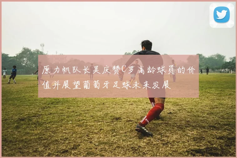 原力帆队长吴庆赞C罗高龄球员的价值并展望葡萄牙足球未来发展
