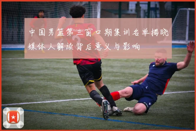 中国男篮第三窗口期集训名单揭晓媒体人解读背后意义与影响