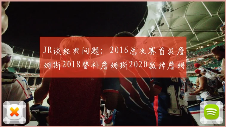 JR谈经典问题：2016总决赛首发詹姆斯2018替补詹姆斯2020裁掉詹姆斯的背后故事