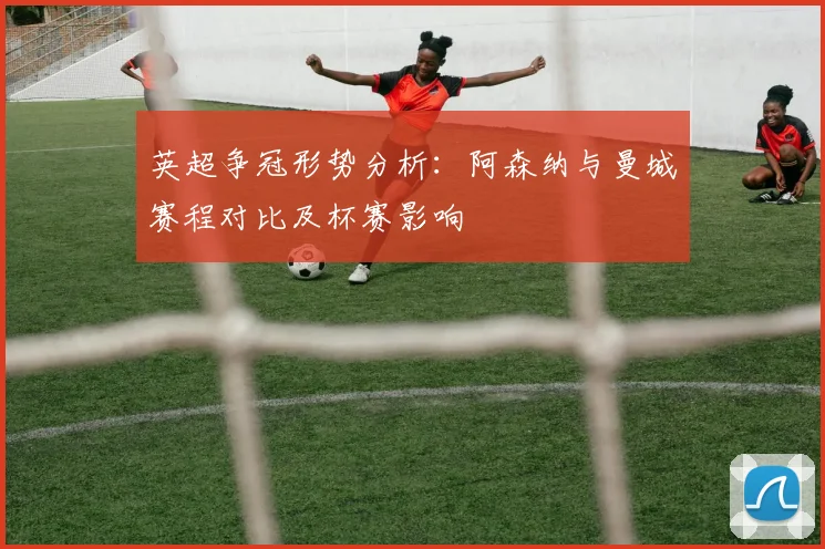 英超争冠形势分析：阿森纳与曼城赛程对比及杯赛影响