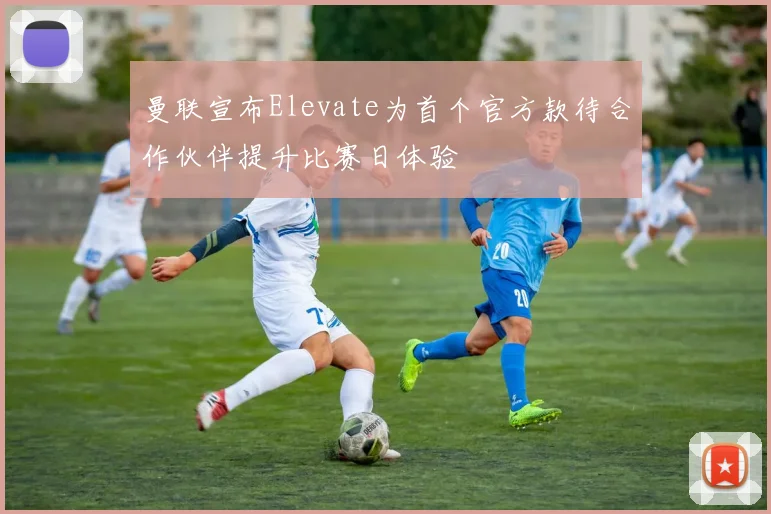 曼联宣布Elevate为首个官方款待合作伙伴提升比赛日体验