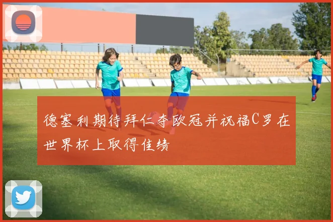 德塞利期待拜仁夺欧冠并祝福C罗在世界杯上取得佳绩