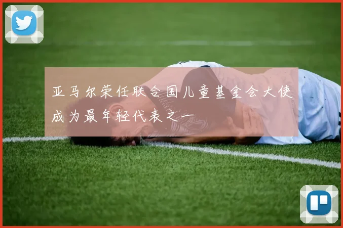 亚马尔荣任联合国儿童基金会大使成为最年轻代表之一