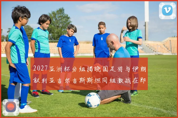 2027亚洲杯分组揭晓国足将与伊朗叙利亚吉尔吉斯斯坦同组激战在即