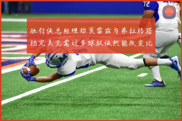 独行侠总经理称莫雷兹与弗拉格搭档完美无需过多球权依然能改变比赛局势