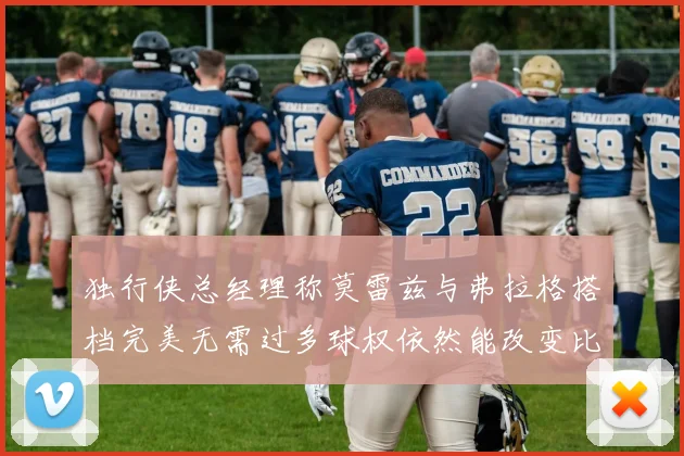 独行侠总经理称莫雷兹与弗拉格搭档完美无需过多球权依然能改变比赛局势