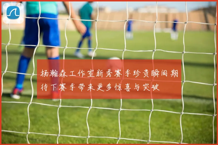 杨瀚森工作室新秀赛季珍贵瞬间期待下赛季带来更多惊喜与突破