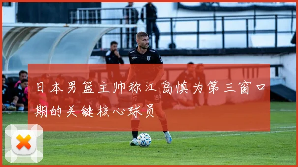 日本男篮主帅称江岛慎为第三窗口期的关键核心球员