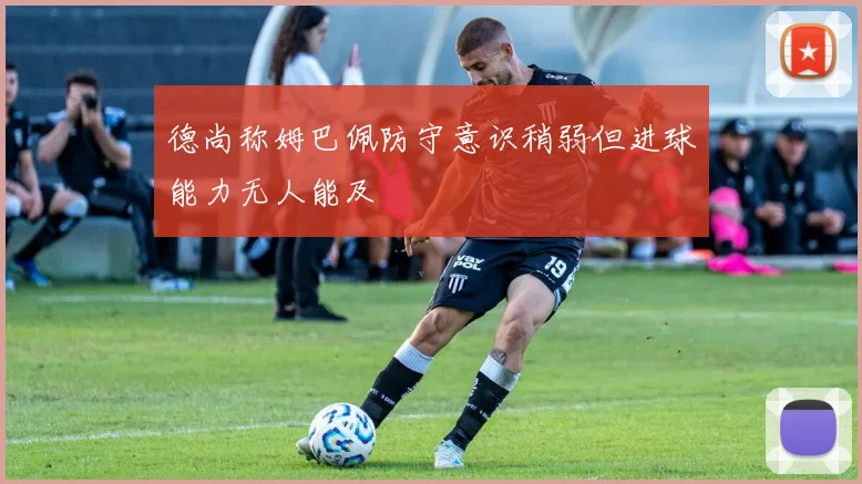 德尚称姆巴佩防守意识稍弱但进球能力无人能及