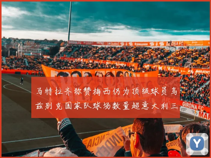 马特拉齐称赞梅西仍为顶级球员乌兹别克国家队球场数量超意大利三倍