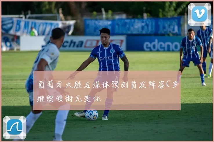 葡萄牙大胜后媒体预测首发阵容C罗继续领衔无变化