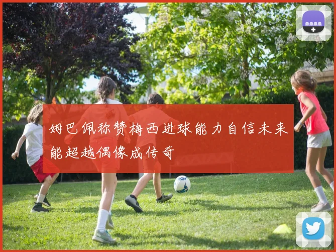 姆巴佩称赞梅西进球能力自信未来能超越偶像成传奇
