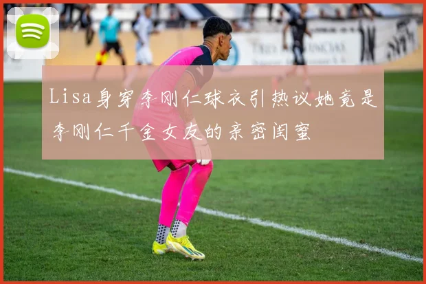 Lisa身穿李刚仁球衣引热议她竟是李刚仁千金女友的亲密闺蜜