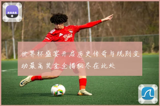 世界杯盛宴开启历史传奇与规则变动最高奖金全揭秘尽在此处
