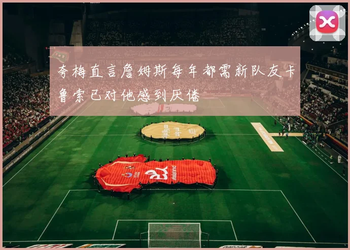 夸梅直言詹姆斯每年都需新队友卡鲁索已对他感到厌倦