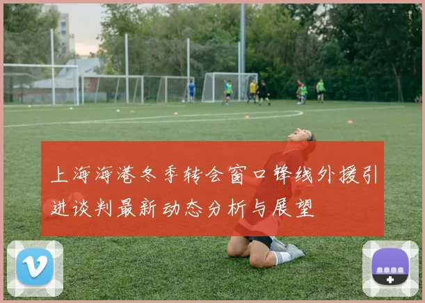 上海海港冬季转会窗口锋线外援引进谈判最新动态分析与展望