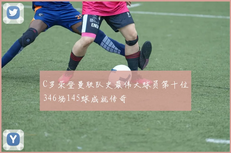 C罗荣登曼联队史最伟大球员第十位346场145球成就传奇
