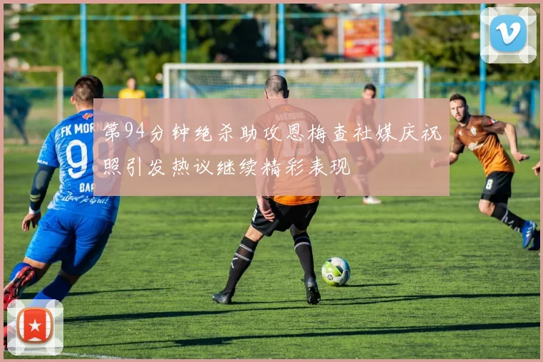 第94分钟绝杀助攻恩梅查社媒庆祝照引发热议继续精彩表现