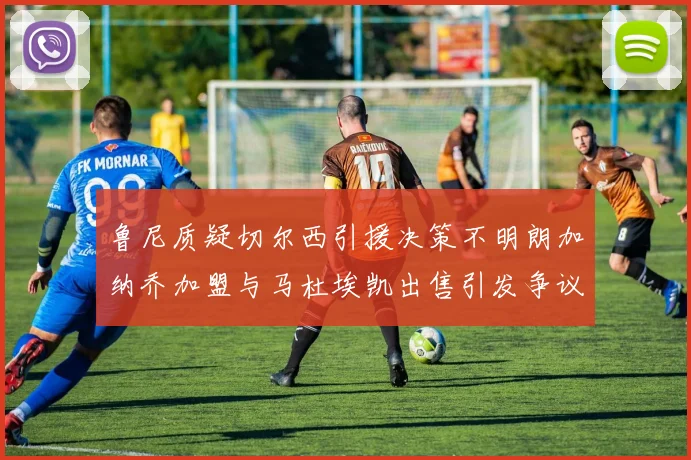 鲁尼质疑切尔西引援决策不明朗加纳乔加盟与马杜埃凯出售引发争议