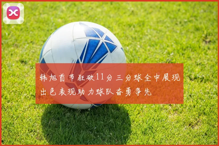韩旭首节狂砍11分三分球全中展现出色表现助力球队奋勇争先