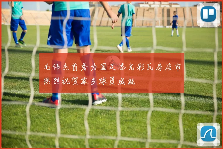 毛伟杰首秀为国足添光彩瓦房店市热烈祝贺家乡球员成就