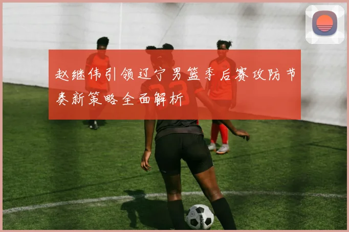 赵继伟引领辽宁男篮季后赛攻防节奏新策略全面解析