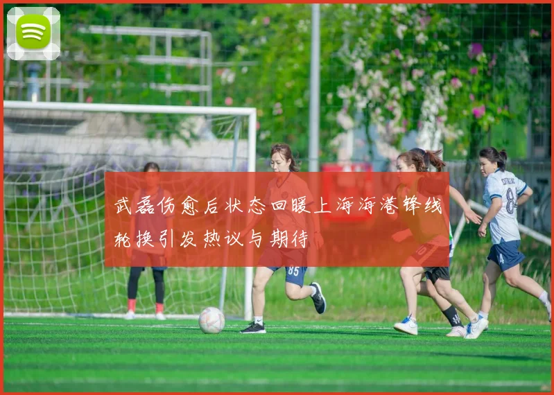 武磊伤愈后状态回暖上海海港锋线轮换引发热议与期待