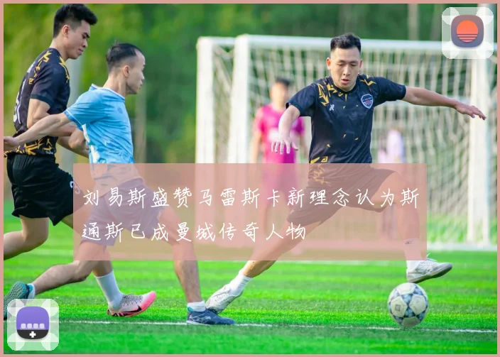 刘易斯盛赞马雷斯卡新理念认为斯通斯已成曼城传奇人物