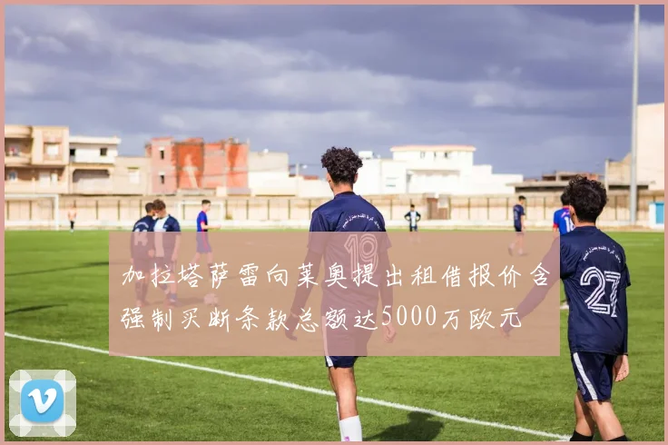加拉塔萨雷向莱奥提出租借报价含强制买断条款总额达5000万欧元