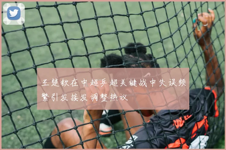 王楚钦在中超乒超关键战中失误频繁引发接发调整热议