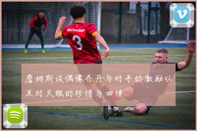 詹姆斯谈偶像乔丹与对手的激励以及对天赋的珍惜与回馈